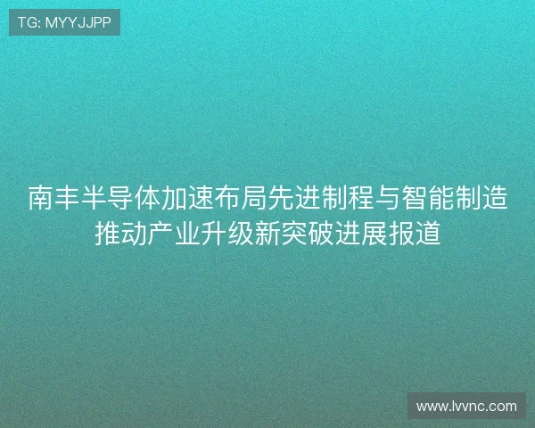 南丰半导体加速布局先进制程与智能制造推动产业升级新突破进展报道
