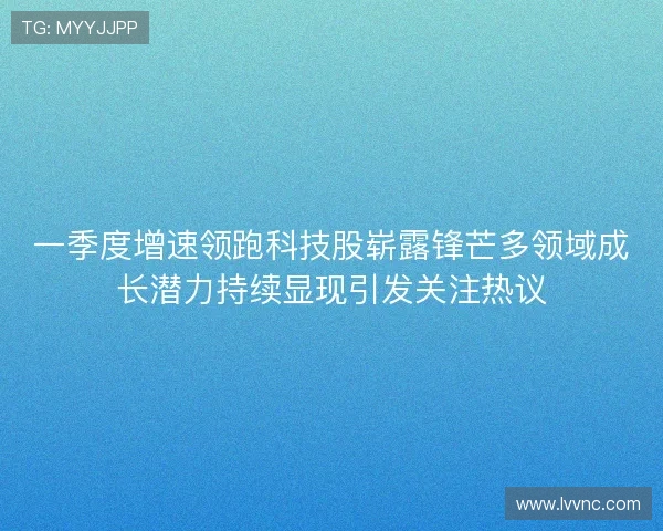 一季度增速领跑科技股崭露锋芒多领域成长潜力持续显现引发关注热议