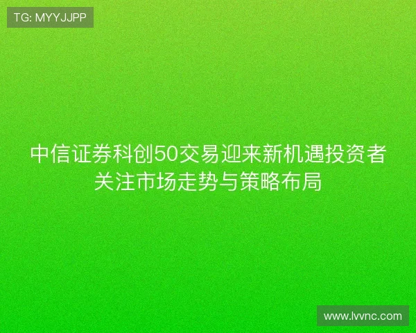 中信证券科创50交易迎来新机遇投资者关注市场走势与策略布局